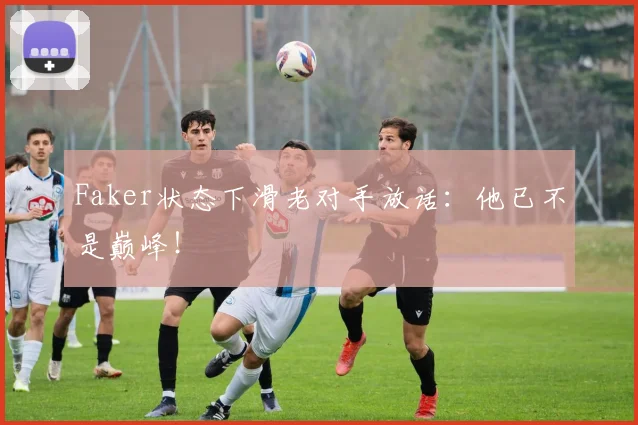 Faker状态下滑老对手放话：他已不是巅峰！