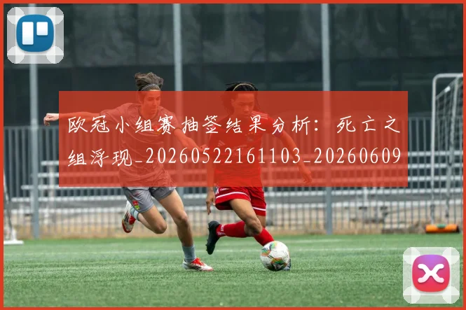欧冠小组赛抽签结果分析：死亡之组浮现_20260522161103_20260609225033