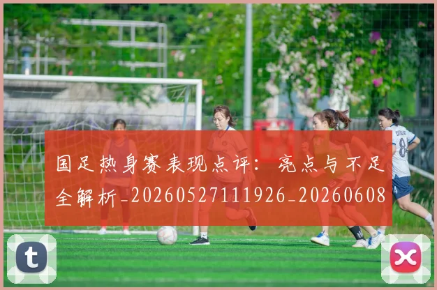 国足热身赛表现点评：亮点与不足全解析_20260527111926_20260608143004