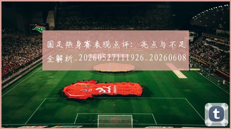国足热身赛表现点评：亮点与不足全解析_20260527111926_20260608143004